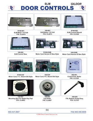 800-437-3667 FAX 800-356-8858
©2006 Door Control Services, Inc.
DOOR CONTROLS
800-437-3667 FAX 800-356-8858
64
©2006 Door Control Services, Inc.
DOOR CONTROLS
SLM GILDOR
R160-030B
Motor Card Version B New Style
R160-030
Motor Card, P. C. Board Old Style
R160-002
SLM Control Rebuilt
P/N: CL2328
R160-001
SLM Motor 110 Volt
P/N: CL2674
160-001
SLM Motor 110 Volt
P/N: CL2673
160-002
SLM Control New
160-030
Motor Card, P.C. Board Old Style
190-005
Top Roller
P/N: CL4807
260-001
Control Pad, Bedis
P/N: CL2330
230-001
Mounting Box For Bedis Key Pad
P/N: CL4803
350-020
FSL Bottom Guide Assy.
P/N: CL2197
160-030B
Motor Card Version B New Style
 