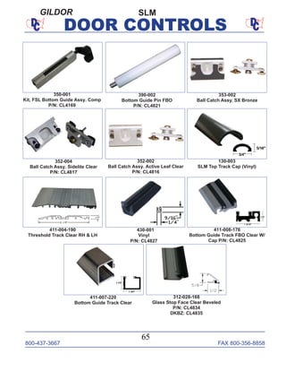 800-437-3667 FAX 800-356-8858
65
DOOR CONTROLS
SLMGILDOR
353-002
Ball Catch Assy. SX Bronze
411-004-190
Threshold Track Clear RH & LH
411-008-176
Bottom Guide Track FBO Clear W/
Cap P/N: CL4825
430-001
Vinyl
P/N: CL4827
411-007-220
Bottom Guide Track Clear
130-003
SLM Top Track Cap (Vinyl)
312-028-168
Glass Stop Face Clear Beveled
P/N: CL4834
DKBZ: CL4835
352-002
Ball Catch Assy. Active Leaf Clear
P/N: CL4816
352-004
Ball Catch Assy. Sidelite Clear
P/N: CL4817
350-001
Kit, FSL Bottom Guide Assy. Comp
P/N: CL4169
390-002
Bottom Guide Pin FBO
P/N: CL4821
 