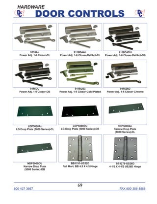 800-437-3667 FAX 800-356-8858
69
DOOR CONTROLS
HARDWARE
9116US3
Power Adj. 1-6 Closer-Gold Plated
LDP5000DU
LG Drop Plate (5000 Series)-DB
LDP5000AL
LG Drop Plate (5000 Series)-CL
911626D
Power Adj. 1-6 Closer-Chrome
NDP5000AL
Narrow Drop Plate
(5000 Series)-CL
NDP5000DU
Narrow Drop Plate
(5000 Series)-DB
BB1191-US32D
Full Mort. BB 4.5 X 4.5 Hinge
BB1279-US26D
4-1/2 X 4-1/2 US26D Hinge
9116AL
Power Adj. 1-6 Closer-CL
9116DAAL
Power Adj. 1-6 Closer-Del/Act-CL
9116DADU
Power Adj. 1-6 Closer-Del/Act-DB
9116DU
Power Adj. 1-6 Closer-DB
 