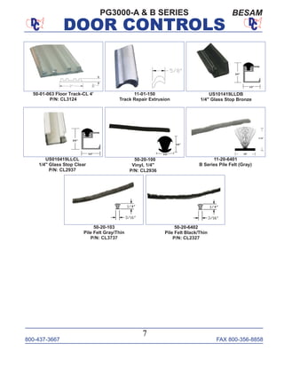800-437-3667 FAX 800-356-8858
DOOR CONTROLS
800-437-3667 FAX 800-356-8858
7
DOOR CONTROLS
PG3000-A & B SERIES
US101419LLDB
1/4" Glass Stop Bronze
US010419LLCL
1/4" Glass Stop Clear
P/N: CL2937
11-01-150
Track Repair Extrusion
50-01-063 Floor Track-CL 4’
P/N: CL3124
11-20-6401
B Series Pile Felt (Gray)
50-20-103
Pile Felt Gray/Thin
P/N: CL3737
50-20-6402
Pile Felt Black/Thin
P/N: CL2327
50-20-100
Vinyl, 1/4"
P/N: CL2936
BESAM
 