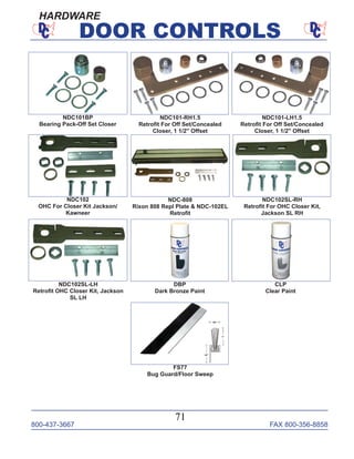 800-437-3667 FAX 800-356-8858
71
DOOR CONTROLS
HARDWARE
FS77
Bug Guard/Floor Sweep
NDC102SL-LH
Retroﬁt OHC Closer Kit, Jackson
SL LH
NDC102SL-RH
Retroﬁt For OHC Closer Kit,
Jackson SL RH
NDC-808
Rixon 808 Repl Plate & NDC-102EL
Retroﬁt
NDC101BP
Bearing Pack-Off Set Closer
CLP
Clear Paint
DBP
Dark Bronze Paint
NDC101-LH1.5
Retroﬁt For Off Set/Concealed
Closer, 1 1/2" Offset
NDC101-RH1.5
Retroﬁt For Off Set/Concealed
Closer, 1 1/2" Offset
NDC102
OHC For Closer Kit Jackson/
Kawneer
 