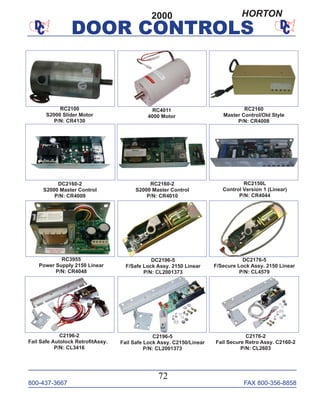 800-437-3667 FAX 800-356-8858
DOOR CONTROLS
800-437-3667 FAX 800-356-8858
72
DOOR CONTROLS
RC2100
S2000 Slider Motor
P/N: CR4130
RC2160
Master Control/Old Style
P/N: CR4008
RC2160-2
S2000 Master Control
P/N: CR4010
RC4011
4000 Motor
C2176-2
Fail Secure Retro Assy. C2160-2
P/N: CL2603
C2196-2
Fail Safe Autolock RetroﬁtAssy.
P/N: CL3416
RC3955
Power Supply 2150 Linear
P/N: CR4048
C2196-5
Fail Safe Lock Assy. C2150/Linear
P/N: CL2001373
DC2160-2
S2000 Master Control
P/N: CR4009
2000
RC2150L
Control Version 1 (Linear)
P/N: CR4044
DC2176-5
F/Secure Lock Assy. 2150 Linear
P/N: CL4579
DC2196-5
F/Safe Lock Assy. 2150 Linear
P/N: CL2001373
HORTON
 