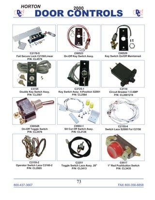 800-437-3667 FAX 800-356-8858
73
DOOR CONTROLS
C0054R
On-Off Toggle Switch
P/N: CL2579
C2251
Toggle Switch Lace Assy. 28"
P/N: CL3413
C2155-4
Switch Lace S2000 For C2150
C2110
Circuit Breaker 1.5 AMP
P/N: CL2001219
C0902-1
SX Cut Off Switch Assy.
P/N: CL2128
C3725-1
Key Switch Assy. 4-Position S2001
P/N: CL2564
C3725
Double Key Switch Assy.
P/N: CL2567
C2155-2
Operator Switch Lace C2160-2
P/N: CL2065
C2176-5
Fail Secure Lock C2150/Linear
P/N: CL4579
C0517
1" Red Pushbutton Switch
P/N: CL3435
C00523
On-Off Key Switch Assy.
C00529
Key Switch On/Off Maintained
2000HORTON
 