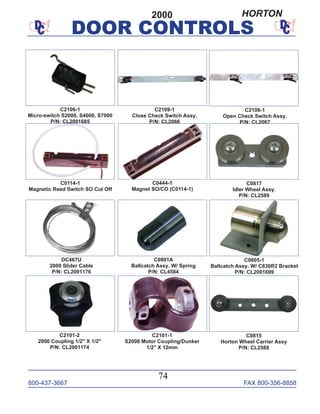 800-437-3667 FAX 800-356-8858
DOOR CONTROLS
800-437-3667 FAX 800-356-8858
74
DOOR CONTROLS
C2101-2
2000 Coupling 1/2" X 1/2"
P/N: CL2001174
C0805-1
Ballcatch Assy. W/ C830R2 Bracket
P/N: CL2001699
C0801A
Ballcatch Assy. W/ Spring
P/N: CL4584
DC467U
2000 Slider Cable
P/N: CL2001176
C0114-1
Magnetic Reed Switch SO Cut Off
C0444-1
Magnet SO/CO (C0114-1)
C2106-1
Micro-switch S2000, S4000, S7000
P/N: CL2001685
C2108-1
Open Check Switch Assy.
P/N: CL2067
C2109-1
Close Check Switch Assy.
P/N: CL2066
C2101-1
S2000 Motor Coupling/Dunker
1/2" X 12mm
C0815
Horton Wheel Carrier Assy
P/N: CL2588
C0817
Idler Wheel Assy.
P/N: CL2589
2000 HORTON
 
