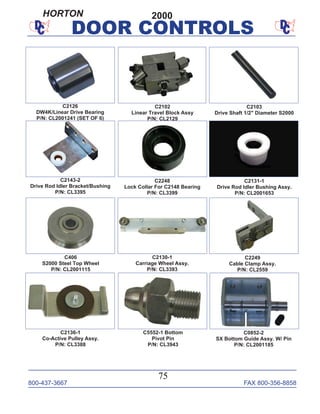 800-437-3667 FAX 800-356-8858
75
DOOR CONTROLS
C406
S2000 Steel Top Wheel
P/N: CL2001115
C2143-2
Drive Rod Idler Bracket/Bushing
P/N: CL3395
C2136-1
Co-Active Pulley Assy.
P/N: CL3388
C2249
Cable Clamp Assy.
P/N: CL2559
C2248
Lock Collar For C2148 Bearing
P/N: CL3399
C2103
Drive Shaft 1/2" Diameter S2000
C2131-1
Drive Rod Idler Bushing Assy.
P/N: CL2001653
C2130-1
Carriage Wheel Assy.
P/N: CL3393
C2126
DW4K/Linear Drive Bearing
P/N: CL2001241 (SET OF 6)
C2102
Linear Travel Block Assy
P/N: CL2129
C0852-2
SX Bottom Guide Assy. W/ Pin
P/N: CL2001185
C5552-1 Bottom
Pivot Pin
P/N: CL3943
2000HORTON
 