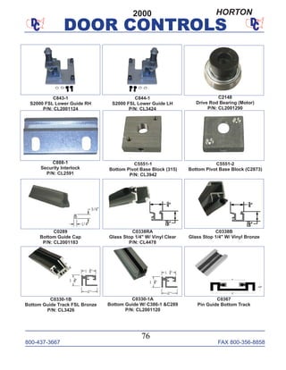 800-437-3667 FAX 800-356-8858
DOOR CONTROLS
800-437-3667 FAX 800-356-8858
76
DOOR CONTROLS
C0289
Bottom Guide Cap
P/N: CL2001183
C0338RA
Glass Stop 1/4" W/ Vinyl Clear
P/N: CL4478
C0338B
Glass Stop 1/4" W/ Vinyl Bronze
C5551-2
Bottom Pivot Base Block (C2873)
C5551-1
Bottom Pivot Base Block (315)
P/N: CL3942
C888-1
Security Interlock
P/N: CL2591
C2148
Drive Rod Bearing (Motor)
P/N: CL2001290
C843-1
S2000 FSL Lower Guide RH
P/N: CL2001124
C844-1
S2000 FSL Lower Guide LH
P/N: CL3424
C0330-1B
Bottom Guide Track FSL Bronze
P/N: CL3426
C0367
Pin Guide Bottom Track
C0330-1A
Bottom Guide W/ C386-1 &C289
P/N: CL2001120
2000 HORTON
 