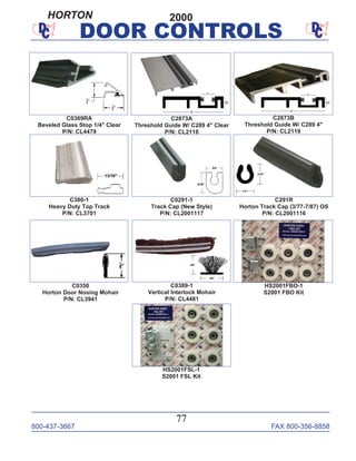 800-437-3667 FAX 800-356-8858
77
DOOR CONTROLS
C0389-1
Vertical Interlock Mohair
P/N: CL4481
C0350
Horton Door Nosing Mohair
P/N: CL3941
C2873A
Threshold Guide W/ C289 4" Clear
P/N: CL2118
C380-1
Heavy Duty Top Track
P/N: CL3701
C291R
Horton Track Cap (3/77-7/87) OS
P/N: CL2001116
C0291-1
Track Cap (New Style)
P/N: CL2001117
HS2001FBO-1
S2001 FBO Kit
HS2001FSL-1
S2001 FSL Kit
C2873B
Threshold Guide W/ C289 4"
P/N: CL2119
C0369RA
Beveled Glass Stop 1/4" Clear
P/N: CL4479
2000HORTON
 
