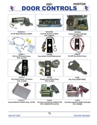 800-437-3667 FAX 800-356-8858
DOOR CONTROLS
800-437-3667 FAX 800-356-8858
78
DOOR CONTROLS
RC2150B
Control Version 2 (Belt)
P/N: CR4045
RC3675-1
1/8 HP Motor/Gearbox S2001
RC3925
Power Supply 2150 Belt
P/N: CR4047
C0902-1
SX Cut Off Switch Assy.
P/N: CL2128
C3725-1
Key Switch Assy. 4 Position
P/N: CL2564
C3725
Double Key Switch Assy.
P/N: CL2567
A126
Key Only (S2001/2000)
C3733-1
Closed Monitor Switch Assy. C2150
C00529
Key Switch On/Off Maintained
C00523
On-Off Key Switch Assy.
2001
C3976
Fail Secure Autolock S2001/2150
P/N: CR4065 OR CL4704
C3977
Fail Safe Autolock S2001/2150 Belt
P/N: CR4066
HORTON
 