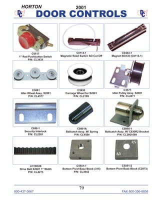 800-437-3667 FAX 800-356-8858
79
DOOR CONTROLS
C0805-1
Ballcatch Assy. W/ C830R2 Bracket
P/N: CL2001699
C0801A
Ballcatch Assy. W/ Spring
P/N: CL4584
C3577
Idler Pulley Assy. S2001
P/N: CL4271
C3636
Carriage Wheel for S2001
P/N: CL2199
C3681
Idler Wheel Assy. S2001
P/N: CL4577
LH100US
Drive Belt S2001 1" Width
P/N: CL4273
C0114-1
Magnetic Reed Switch SO Cut Off
C0444-1
Magnet SO/CO (C0114-1)
C888-1
Security Interlock
P/N: CL2591
C5551-1
Bottom Pivot Base Block (315)
P/N: CL3942
C5551-2
Bottom Pivot Base Block (C2873)
C0517
1" Red Pushbutton Switch
P/N: CL3435
2001HORTON
 