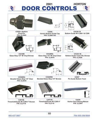 800-437-3667 FAX 800-356-8858
DOOR CONTROLS
800-437-3667 FAX 800-356-8858
80
DOOR CONTROLS
2001 HORTON
C0330-1A
Bottom Guide W/ C386-1 & C289
C0289
Horton Bottom Guide Cap
P/N: CL2001183
C0330-1B
Bottom Guide Track FSL Bronze
P/N: CL3426
C0338B
Glass Stop 1/4" W/ Vinyl Bronze
C0367
Pin Guide Bottom Track
C5552-1 Bottom
Pivot Pin
P/N: CL3943
C0369RA
Beveled Glass Stop 1/4" Clear
P/N: CL4479
C2873B
Threshold/Guide W/ C289 4" Bronze
P/N: CL2119
C0369RB
Beveled Glass Stop 1/4" Bronze
C0350
Horton Door Nosing Mohair
P/N: CL3941
C2873A
Threshold/Guide W/ C289 4"
P/N: CL2118
C0338RA
Glass Stop 1/4" W/ Vinyl Clear
P/N: CL4478
 