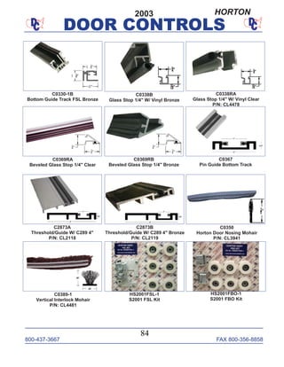 800-437-3667 FAX 800-356-8858
DOOR CONTROLS
800-437-3667 FAX 800-356-8858
84
DOOR CONTROLS
C2873B
Threshold/Guide W/ C289 4" Bronze
P/N: CL2119
C2873A
Threshold/Guide W/ C289 4"
P/N: CL2118
C0369RA
Beveled Glass Stop 1/4" Clear
C0350
Horton Door Nosing Mohair
P/N: CL3941
C0389-1
Vertical Interlock Mohair
P/N: CL4481
C0338RA
Glass Stop 1/4" W/ Vinyl Clear
P/N: CL4478
C0367
Pin Guide Bottom Track
C0338B
Glass Stop 1/4" W/ Vinyl Bronze
HS2001FBO-1
S2001 FBO Kit
HS2001FSL-1
S2001 FSL Kit
C0369RB
Beveled Glass Stop 1/4" Bronze
C0330-1B
Bottom Guide Track FSL Bronze
2003 HORTON
 