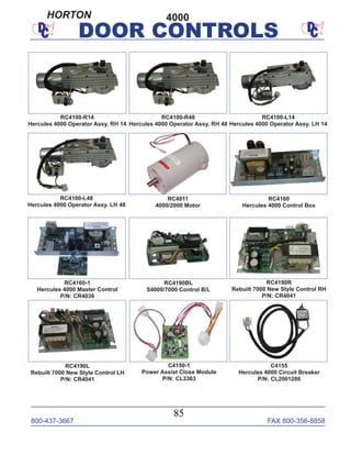 800-437-3667 FAX 800-356-8858
85
DOOR CONTROLS
C4150-1
Power Assist Close Module
P/N: CL3363
RC4100-L14
Hercules 4000 Operator Assy. LH 14
RC4100-L48
Hercules 4000 Operator Assy. LH 48
RC4011
4000/2000 Motor
RC4100-R14
Hercules 4000 Operator Assy. RH 14
RC4100-R48
Hercules 4000 Operator Assy. RH 48
RC4160-1
Hercules 4000 Master Control
P/N: CR4036
RC4160
Hercules 4000 Control Box
RC4190BL
S4000/7000 Control B/L
C4155
Hercules 4000 Circuit Breaker
P/N: CL2001286
4000
RC4190L
Rebuilt 7000 New Style Control LH
P/N: CR4041
RC4190R
Rebuilt 7000 New Style Control RH
P/N: CR4041
HORTON
 