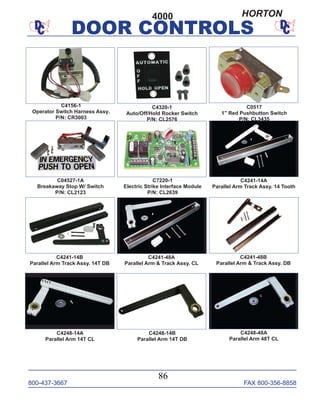 800-437-3667 FAX 800-356-8858
DOOR CONTROLS
800-437-3667 FAX 800-356-8858
86
DOOR CONTROLS
C4241-14B
Parallel Arm Track Assy. 14T DB
C4241-48A
Parallel Arm & Track Assy. CL
C4241-48B
Parallel Arm & Track Assy. DB
C4241-14A
Parallel Arm Track Assy. 14 Tooth
C4248-14A
Parallel Arm 14T CL
C4248-48A
Parallel Arm 48T CL
C04527-1A
Breakaway Stop W/ Switch
P/N: CL2123
C7220-1
Electric Strike Interface Module
P/N: CL2639
C4248-14B
Parallel Arm 14T DB
C4156-1
Operator Switch Harness Assy.
P/N: CR3003
C4320-1
Auto/Off/Hold Rocker Switch
P/N: CL2576
4000
C0517
1" Red Pushbutton Switch
P/N: CL3435
HORTON
 