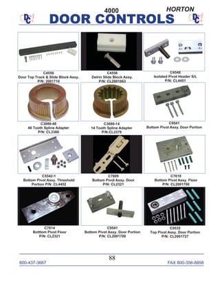 800-437-3667 FAX 800-356-8858
DOOR CONTROLS
800-437-3667 FAX 800-356-8858
88
DOOR CONTROLS
C9535
Top Pivot Assy. Door Portion
P/N: CL2001727
C7614
Botttom Pivot Floor
P/N: CL2321
C9541
Bottom Pivot Assy. Door Portion
P/N: CL2001700
C5542-1
Bottom Pivot Assy. Threshold
Portion P/N: CL4452
C7610
Bottom Pivot Assy. Floor
P/N: CL2001700
C7609
Bottom Pivot Assy. Door
P/N: CL2321
C3080-48
48 Tooth Spline Adapter
P/N: CL3380
C4550
Door Top Track & Slide Block Assy.
P/N: 2001710
C4556
Delrin Slide Block Assy.
P/N: CL2001663
C4548
Isolated Pivot Header S/L
P/N: CL4451
C3080-14
14 Tooth Spline Adapter
P/N:CL3379
C9541
Bottom Pivot Assy. Door Portion
4000 HORTON
 