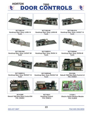 800-437-3667 FAX 800-356-8858
89
DOOR CONTROLS
RC4190L
Rebuilt 7000 New Style Control LH
P/N: CR4041
RC4190R
Rebuilt 7000 New Style Control RH
P/N: CR4041
RC7100LO48
Handicap Oper. Assy. LH/OUT 48
Tooth
RC7100Ll14
Handicap Oper. Assy. LH/IN 14
Tooth
RC7100RI14
Handicap Oper. Assy. RH/IN 14
Tooth
RC7100LO14
Handicap Oper. Assy. LH/OUT 14
Tooth
RC7100RI48
Handicap Oper. Assy. RH/IN 48
Tooth
RC7100LI48
Handicap Oper. Assy. LH/IN 48
Tooth
RC7100RO14
Handicap Oper. Assy. RH/OUT 14
Tooth
RC7100RO48
Handicap Oper. Assy. RH/OUT 48
Tooth
RC7160-3
Handicap Control
P/N: CR4012
C7220-1
Electric Strike Interface Module
P/N: CL2639
7000HORTON
 