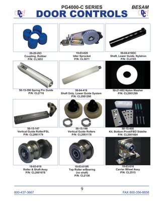 800-437-3667 FAX 800-356-8858
DOOR CONTROLS
800-437-3667 FAX 800-356-8858
9
DOOR CONTROLS
PG4000-C SERIES BESAM
18-03-018
Roller & Shaft Assy
P/N: CL2001078
18-03-018R
Top Roller w/Bearing
(no shaft)
P/N: CL2136
50-04-410
Shaft Only, Lower Guide System
P/N: CL2001298
18-03-016
Carrier Wheel Assy
P/N: CL2515
50-04-410DC
Shaft, Lower Guide, Nylatron
P/N: CL4165
50-15-146
Vertical Guide Rollers
P/N: CL2001178
50-15-147
Vertical Guide Roller/FSL
P/N: CL2001179
50-15-400
Kit, Bottom Pivot/FBO Sidelite
P/N: CL2001664
19-03-020
Idler Sprocket
P/N: CL3071
50-15-390 Spring Pin Guide
P/N: CL2719
50-21-002 Nylon Washer
P/N: CL2001299
20-20-203
Coupling, Rubber
P/N: CL3051
 