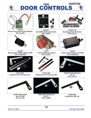 800-437-3667 FAX 800-356-8858
DOOR CONTROLS
800-437-3667 FAX 800-356-8858
90
DOOR CONTROLS
C9110
Horton Circuit Breaker 0.8 AMP
P/N: CL2001620
C2106-1
Micro-Switch S2000, S4000, S7000
P/N: CL2001685
C4320-1
Auto/Off/Hold Rocker Switch
P/N: CL2576
C04527-1A
Breakaway Stop W/ Switch
P/N: CL2123
C4241-48A
Parallel Arm & Track Assy. CL
C4248-14A Parallel Arm
14T CL
P/N: CL3371
C4241-48B
Parallel Arm & Track Assy. DB
C4248-48A Parallel Arm
48T CL
P/N: CL3369
C4248-14B Parallel
Arm 14T DB
P/N: CL3372
C4150-1
Horton Power Assist Close Module
P/N: CL3363
C4248-48B
Parallel Arm 48T DB
7000
C0517
1" Red Pushbutton Switch
P/N: CL3435
HORTON
 