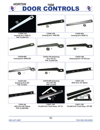 800-437-3667 FAX 800-356-8858
91
DOOR CONTROLS
C4250-48A
Inswing Arm 48/60 CL
C4252-48A
Outswing Arm 48T
P/N: CL4203
C4252-14A Outswing
Arm 14T CL
P/N: CL2001336
C4252-14B
Outswing Arm 14T Bronze
C4250-48B
Inswing Arm 48/60 DB
C4252-48B Outswing
Arm 48T DB
P/N: CL4204
C4551-14A
OHC Arm 14T Spline
C4551-48
OHC Arm 48T Spline
P/N: CL2001644
C4250-14B
Inswing Arm 14/60 DB
C4250-14A
Inswing Arm 14/60 CL
P/N: CL2001337
C4241-14B
Parallel Arm Track Assy. 14T DB
C4241-14A
Parallel Arm Track Assy. 14T CL
7000HORTON
 