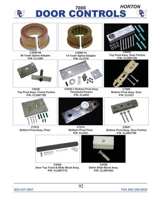 800-437-3667 FAX 800-356-8858
DOOR CONTROLS
800-437-3667 FAX 800-356-8858
92
DOOR CONTROLS
C4550
Door Top Track & Slide Block Assy.
P/N: CL2001710
C4556
Delrin Slide Block Assy.
P/N: CL2001663
C5542-1 Bottom Pivot Assy
Threshold Portion
P/N: CL4452
C7609
Bottom Pivot Assy. Door
P/N: CL2321
C7614
Botttom Pivot Floor
P/N: CL2321
C9541
Bottom Pivot Assy. Door Portion
P/N: CL2001700
C7610
Bottom Pivot Assy. Floor
C9538
Top Pivot Assy. Frame Portion
P/N: CL2001700
C9535
Top Pivot Assy. Door Portion
P/N: CL2001700
C3080-14
14 Tooth Spline Adapter
P/N: CL3379
C3080-48
48 Tooth Spline Adapter
P/N: CL3380
7000 HORTON
 