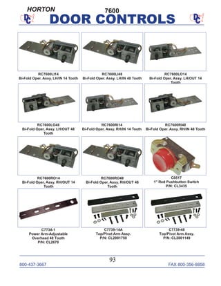 800-437-3667 FAX 800-356-8858
93
DOOR CONTROLS
RC7600LI14
Bi-Fold Oper. Assy. LH/IN 14 Tooth
RC7600LI48
Bi-Fold Oper. Assy. LH/IN 48 Tooth
RC7600LO14
Bi-Fold Oper. Assy. LH/OUT 14
Tooth
RC7600LO48
Bi-Fold Oper. Assy. LH/OUT 48
Tooth
RC7600RI14
Bi-Fold Oper. Assy. RH/IN 14 Tooth
RC7600RI48
Bi-Fold Oper. Assy. RH/IN 48 Tooth
RC7600RO14
Bi-Fold Oper. Assy. RH/OUT 14
Tooth
RC7600RO48
Bi-Fold Oper. Assy. RH/OUT 48
Tooth
C7739-14A
Top/Pivot Arm Assy.
P/N: CL2001750
C7734-1
Power Arm-Adjustable
Overhead 48 Tooth
P/N: CL2670
7600
C7739-48
Top/Pivot Arm Assy.
P/N: CL2001149
C0517
1" Red Pushbutton Switch
P/N: CL3435
HORTON
 