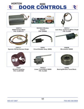 800-437-3667 FAX 800-356-8858
95
DOOR CONTROLS
RC8160-3 Window
Control
P/N: CR4069
C8213-1
Lace Assy. Control To Motor Single
P/N: CL2590
C8222
Window Coupling
P/N: CL2001698
C8207-2
S8000 Dunker Motor
P/N: CL2001571
C8231-1
Operator Wiring Harness Single
C8233-2
Linear Travel Block S8000
P/N: CL2380
C8243
Circuit Breaker Assy. (8000)
C08258
Microswitch S8000
C9558
Bearing/Window Travel Block
8000HORTON
 