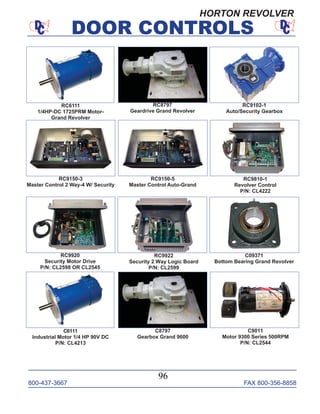 800-437-3667 FAX 800-356-8858
DOOR CONTROLS
800-437-3667 FAX 800-356-8858
96
DOOR CONTROLS
RC6111
1/4HP-DC 1725PRM Motor-
Grand Revolver
RC8797
Geardrive Grand Revolver
RC9102-1
Auto/Security Gearbox
RC9150-3
Master Control 2 Way-4 W/ Security
RC9810-1
Revolver Control
P/N: CL4222
RC9150-5
Master Control Auto-Grand
RC9920
Security Motor Drive
P/N: CL2598 OR CL2545
RC9922
Security 2 Way Logic Board
P/N: CL2599
C09371
Bottom Bearing Grand Revolver
C9011
Motor 9300 Series 500RPM
P/N: CL2544
C6111
Industrial Motor 1/4 HP 90V DC
P/N: CL4213
C8797
Gearbox Grand 9600
HORTON REVOLVER
 