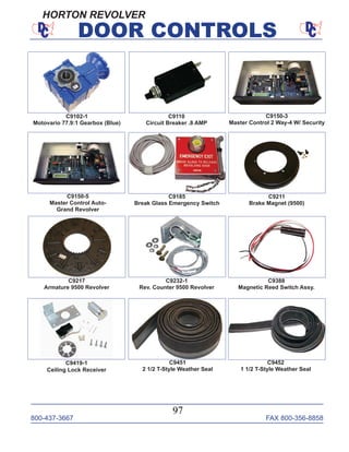 800-437-3667 FAX 800-356-8858
97
DOOR CONTROLS
C9150-3
Master Control 2 Way-4 W/ Security
C9150-5
Master Control Auto-
Grand Revolver
C9185
Break Glass Emergency Switch
C9211
Brake Magnet (9500)
C9102-1
Motovario 77.9:1 Gearbox (Blue)
C9110
Circuit Breaker .8 AMP
C9232-1
Rev. Counter 9500 Revolver
C9217
Armature 9500 Revolver
C9419-1
Ceiling Lock Receiver
C9388
Magnetic Reed Switch Assy.
C9451
2 1/2 T-Style Weather Seal
C9452
1 1/2 T-Style Weather Seal
HORTON REVOLVER
 