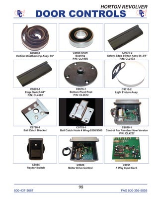 800-437-3667 FAX 800-356-8858
DOOR CONTROLS
800-437-3667 FAX 800-356-8858
98
DOOR CONTROLS
C9630-6
Vertical Weatherstrip Assy. 96"
C9665 Shaft
Bearing
P/N: CL4456
C9670-2
Safety Edge Switch Assy 95-3/4"
P/N: CL2133
C9670-3
Edge Switch 84"
P/N: CL4582
C9676-1
Bottom Pivot Post
P/N: CL2612
C9710-2
Light Fixture Assy.
C9766-1
Ball Catch Bracket
C9778-1
Ball Catch Hook 4 Wing-9300/9500
C9810-1
Control For Revolver New Version
P/N: CL4222
C9885
Rocker Switch
C9920
Motor Drive Control
C9951
1 Way Input Card
HORTON REVOLVER
 