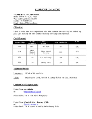CURRICULUM VITAE
VIKASH KUMAR CHOURASIA
Ho no. 18 Gali no. 15, A2 Block
West Sant Nagar Burari 110084
Mobile: +91-9717476036
E-mail: vkshkmr071@gmail.com
Objective:
I love to work with those organizations who think different and easy way to achieve any
goal. i give them my full effort and have them my knowledge and experience.
Qualification:
TechnicalSkills:
Languages: HTML, CSS, Java Script
Tools: Dreamweaver Cs5.5, Firework 8, Vertrigo Server, File Zilla, Photoshop.
Current Working Projects:
Project Name: mysticindia
url : http://mysticindia.co.uk
Project Detail: This is a UK based B2B project
Project Name: Classic Railway Journey (CRJ)
url : http://crj.secguru.in
Project Detail: This is a based on booking Indian Luxury Train
EXAMINATION
BOARD/
UNIVERSITY
SCHOOL/
COLLEGE
YEAR OF PASSING
%AGE
MCA UPTU IMS Noida 2015 65%
BCA
Sikkim
Manipal
University
Sikkim Manipal
University
2012 59%
12th JAC U.V. Inter College 2008 64%
10th JAC S.S High School 2005 69%
 