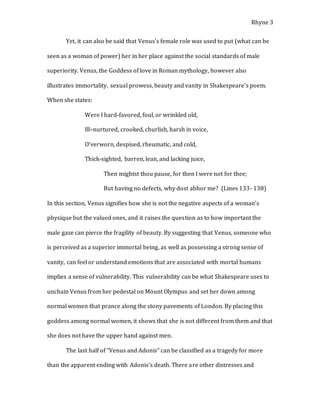 Rhyne 3
Yet, it can also be said that Venus’s female role was used to put (what can be
seen as a woman of power) her in her place against the social standards of male
superiority. Venus, the Goddess of love in Roman mythology, however also
illustrates immortality, sexual prowess, beauty and vanity in Shakespeare’s poem.
When she states:
Were I hard-favored, foul, or wrinkled old,
Ill–nurtured, crooked, churlish, harsh in voice,
O’verworn, despised, rheumatic, and cold,
Thick-sighted, barren, lean, and lacking juice,
Then mightst thou pause, for then I were not for thee;
But having no defects, why dost abhor me? (Lines 133- 138)
In this section, Venus signifies how she is not the negative aspects of a woman’s
physique but the valued ones, and it raises the question as to how important the
male gaze can pierce the fragility of beauty. By suggesting that Venus, someone who
is perceived as a superior immortal being, as well as possessing a strong sense of
vanity, can feel or understand emotions that are associated with mortal humans
implies a sense of vulnerability. This vulnerability can be what Shakespeare uses to
unchain Venus from her pedestal on Mount Olympus and set her down among
normal women that prance along the stony pavements of London. By placing this
goddess among normal women, it shows that she is not different from them and that
she does not have the upper hand against men.
The last half of “Venus and Adonis” can be classified as a tragedy for more
than the apparent ending with Adonis’s death. There are other distresses and
 