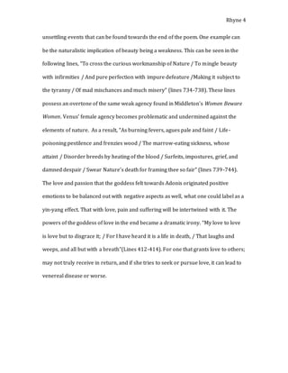 Rhyne 4
unsettling events that can be found towards the end of the poem. One example can
be the naturalistic implication of beauty being a weakness. This can be seen in the
following lines, “To cross the curious workmanship of Nature / To mingle beauty
with infirmities / And pure perfection with impure defeature /Making it subject to
the tyranny / Of mad mischances and much misery” (lines 734-738). These lines
possess an overtone of the same weak agency found in Middleton’s Women Beware
Women. Venus’ female agency becomes problematic and undermined against the
elements of nature. As a result, “As burning fevers, agues pale and faint / Life-
poisoning pestilence and frenzies wood / The marrow-eating sickness, whose
attaint / Disorder breeds by heating of the blood / Surfeits, impostures, grief, and
damned despair / Swear Nature’s death for framing thee so fair” (lines 739-744).
The love and passion that the goddess felt towards Adonis originated positive
emotions to be balanced out with negative aspects as well, what one could label as a
yin-yang effect. That with love, pain and suffering will be intertwined with it. The
powers of the goddess of love in the end became a dramatic irony. “My love to love
is love but to disgrace it; / For I have heard it is a life in death, / That laughs and
weeps, and all but with a breath”(Lines 412-414). For one that grants love to others;
may not truly receive in return, and if she tries to seek or pursue love, it can lead to
venereal disease or worse.
 