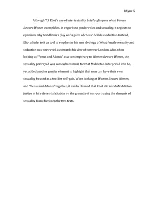Rhyne 5
Although T.S Eliot’s use of intertextuality briefly glimpses what Women
Beware Women exemplifies, in regards to gender roles and sexuality, it neglects to
epitomize why Middleton’s play on “a game of chess” derides seduction. Instead,
Eliot alludes to it as tool to emphasize his own ideology of what female sexuality and
seduction was portrayed as towards his view of postwar London. Also, when
looking at “Venus and Adonis” as a contemporary to Women Beware Women, the
sexuality portrayed was somewhat similar to what Middleton interpreted it to be,
yet added another gender element to highlight that men can have their own
sexuality be used as a tool for self-gain. When looking at Women Beware Women,
and “Venus and Adonis” together, it can be claimed that Eliot did not do Middleton
justice in his referential citation on the grounds of mis-portraying the elements of
sexuality found between the two texts.
 