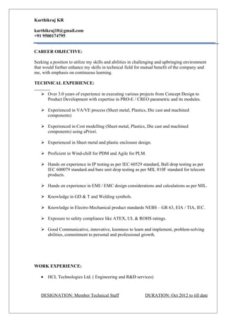 Karthikraj KR
karthikraj10@gmail.com
+91 9500174795
CAREER OBJECTIVE:
Seeking a position to utilize my skills and abilities in challenging and upbringing environment
that would further enhance my skills in technical field for mutual benefit of the company and
me, with emphasis on continuous learning.
TECHNICAL EXPERIENCE:
 Over 3.0 years of experience in executing various projects from Concept Design to
Product Development with expertise in PRO-E / CREO parametric and its modules.
 Experienced in VA/VE process (Sheet metal, Plastics, Die cast and machined
components)
 Experienced in Cost modelling (Sheet metal, Plastics, Die cast and machined
components) using aPriori.
 Experienced in Sheet metal and plastic enclosure design.
 Proficient in Wind-chill for PDM and Agile for PLM.
 Hands on experience in IP testing as per IEC 60529 standard, Ball drop testing as per
IEC 600079 standard and bare unit drop testing as per MIL 810F standard for telecom
products.
 Hands on experience in EMI / EMC design considerations and calculations as per MIL.
 Knowledge in GD & T and Welding symbols.
 Knowledge in Electro-Mechanical product standards NEBS – GR 63, EIA / TIA, IEC.
 Exposure to safety compliance like ATEX, UL & ROHS ratings.
 Good Communicative, innovative, keenness to learn and implement, problem-solving
abilities, commitment to personal and professional growth.
WORK EXPERIENCE:
• HCL Technologies Ltd. ( Engineering and R&D services)
DESIGNATION: Member Technical Staff DURATION: Oct 2012 to till date
 