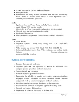 2 | P a g e
 A good command in English: Spoken and written.
 Good personality.
 Commitment and ability to work on flexible shifts and days off and long
hours, ability to provide lateral service to other department with a
different job characteristics (Banquets).
Audio
 Speaker systems and Amps, Biamp methods, Triamp methods
 Audio Mixers, FOH, Monitor consoles
(Knowledge in 4 Aux, 8 bus, matrix configuration, inserts, routing)
 Mics: All types and kinds methods of operation
 Conference Mic systems.
 Effect processors: compressors, Delays, limiters, feedback eliminators.
Video
 Vision Mixers
 Projection systems: Front, Rear, ceiling, with VGA, DVI,RGBHV
connections.
 Video systems and formats: VHS, Beta, S VHS, DVD, DVCAM, DV
 Switchers/Scalers/Converters: Data /Video switchers and scalers, Matrix
Switches Seamless switchers, scan
converters.RGBHV switchers.
DUTIES & RESPONSIBILITIES:
 Ensure a clean and safe work area.
 Supervise production line operation or services in accordance with
company policies, procedures and work instruction
 Train and coach new employees.
 Conduct employees performance reviews.
 Responsible for schedule to include: work station assignments/rotations,
employee training, employee vacations, employee breaks, overtime
assignment, back-up for absent employees, and shift rotations.
 Coordinate production startups, shutdowns, and changeovers.
 Coordinate with Technical Manager for appropriate staffing levels.
 Schedule and conduct shift meetings.
 Responsible to meet shift production or services goals.
 