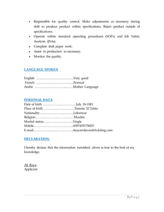 3 | P a g e
 Responsible for quality control. Make adjustments as necessary during
shift to produce product within specifications. Reject product outside of
specifications.
 Operate within standard operating procedures (SOPs) and Job Safety
Analysis (JSAs).
 Complete shift paper work.
 Assist in production as necessary.
 Monitor the quality.
LANGUAGE SPOKEN
English ………………….………….Very good
French ………………………….….Normal
Arabic ………………………..…….Mother Language
PERSONAL DATA
Date of birth ………………………….July 18-1981
Place of birth ………………………..Temnin El Tahta
Nationality…………………………..Lebanese
Religion………………………………Muslim
Marital status……………………….Single
Mobile……………………………….0097455778055
E-mail……………………………….Araya@darwishholding.com
DECLARATION:
I hereby declare that the information furnished above is true to the best of my
knowledge.
Ali Raya
Applicant
 