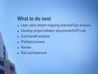 What to do next
 Lean value stream mapping exercise/Gap analysis
 Develop project initiation documents/SOP’s etc.
 Cost benefit analysis
 Pilot/test process
 Review
 Roll out/implement
 
