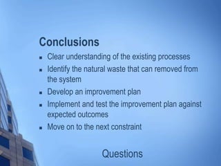 Conclusions
 Clear understanding of the existing processes
 Identify the natural waste that can removed from
the system
 Develop an improvement plan
 Implement and test the improvement plan against
expected outcomes
 Move on to the next constraint
Questions
 