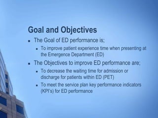 Goal and Objectives
 The Goal of ED performance is;
 To improve patient experience time when presenting at
the Emergence Department (ED)
 The Objectives to improve ED performance are;
 To decrease the waiting time for admission or
discharge for patients within ED (PET)
 To meet the service plan key performance indicators
(KPI’s) for ED performance
 