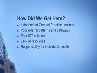 How Did We Get Here?
 Independent General Practice services
 Poor referral patterns and pathways
 Poor ICT solutions
 Lack of resources
 Responsibility for individuals health
 