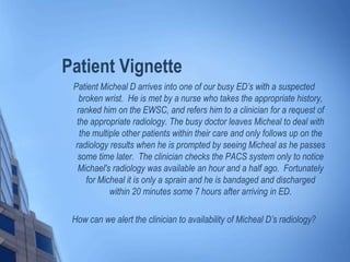 Patient Vignette
Patient Micheal D arrives into one of our busy ED’s with a suspected
broken wrist. He is met by a nurse who takes the appropriate history,
ranked him on the EWSC, and refers him to a clinician for a request of
the appropriate radiology. The busy doctor leaves Micheal to deal with
the multiple other patients within their care and only follows up on the
radiology results when he is prompted by seeing Micheal as he passes
some time later. The clinician checks the PACS system only to notice
Michael's radiology was available an hour and a half ago. Fortunately
for Micheal it is only a sprain and he is bandaged and discharged
within 20 minutes some 7 hours after arriving in ED.
How can we alert the clinician to availability of Micheal D’s radiology?
 