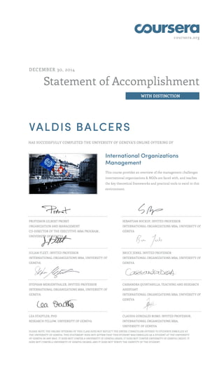 coursera.org
Statement of Accomplishment
WITH DISTINCTION
DECEMBER 30, 2014
VALDIS BALCERS
HAS SUCCESSFULLY COMPLETED THE UNIVERSITY OF GENEVA'S ONLINE OFFERING OF
International Organizations
Management
This course provides an overview of the management challenges
international organizations & NGOs are faced with, and teaches
the key theoretical frameworks and practical tools to excel in this
environment.
PROFESSOR GILBERT PROBST
ORGANIZATION AND MANAGEMENT
CO-DIRECTOR OF THE EXECUTIVE-MBA PROGRAM ,
UNIVERSITY OF GENEVA
SEBASTIAN BUCKUP, INVITED PROFESSOR
INTERNATIONAL ORGANIZATIONS MBA, UNIVERSITY OF
GENEVA
JULIAN FLEET, INVITED PROFESSOR
INTERNATIONAL ORGANIZATIONS MBA, UNIVERSITY OF
GENEVA
BRUCE JENKS, INVITED PROFESSOR
INTERNATIONAL ORGANIZATIONS MBA, UNIVERSITY OF
GENEVA
STEPHAN MERGENTHALER, INVITED PROFESSOR
INTERNATIONAL ORGANIZATIONS MBA, UNIVERSITY OF
GENEVA
CASSANDRA QUINTANILLA, TEACHING AND RESEARCH
ASSISTANT
INTERNATIONAL ORGANIZATIONS MBA, UNIVERSITY OF
GENEVA
LEA STADTLER, PHD
RESEARCH FELLOW, UNIVERSITY OF GENEVA
CLAUDIA GONZALES ROMO, INVITED PROFESSOR,
INTERNATIONAL ORGANIZATIONS MBA,
UNIVERSITY OF GENEVA
,PLEASE NOTE: THE ONLINE OFFERING OF THIS CLASS DOES NOT REFLECT THE ENTIRE CURRICULUM OFFERED TO STUDENTS ENROLLED AT
THE UNIVERSITY OF GENEVA. THIS STATEMENT DOES NOT AFFIRM THAT THIS STUDENT WAS ENROLLED AS A STUDENT AT THE UNIVERSITY
OF GENEVA IN ANY WAY. IT DOES NOT CONFER A UNIVERSITY OF GENEVA GRADE; IT DOES NOT CONFER UNIVERSITY OF GENEVA CREDIT; IT
DOES NOT CONFER A UNIVERSITY OF GENEVA DEGREE; AND IT DOES NOT VERIFY THE IDENTITY OF THE STUDENT.
 