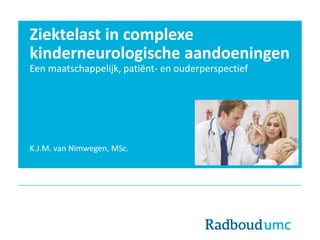Ziektelast in complexe
kinderneurologische aandoeningen
Een maatschappelijk, patiënt- en ouderperspectief
K.J.M. van Nimwegen, MSc.
 