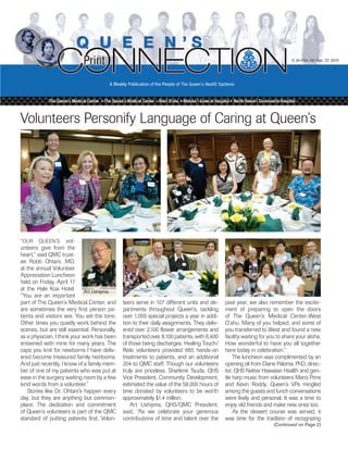V. 24 • No. 18 • Apr. 27, 2015
(Continued on Page 2)
Volunteers Personify Language of Caring at Queen’s
“OuR QuEEN’S vol-
unteers give from the
heart,” said QMC trust-
ee Robb Ohtani, MD,
at the annual Volunteer
Appreciation Luncheon
held on friday, April 17
at the Hale koa Hotel.
“you are an important
part of The Queen’s Medical Center, and
are sometimes the very first person pa-
tients and visitors see. you set the tone.
Other times you quietly work behind the
scenes, but are still essential. Personally,
as a physician, I think your work has been
entwined with mine for many years. The
caps you knit for newborns I have deliv-
ered become treasured family heirlooms.
And just recently, I know of a family mem-
ber of one of my patients who was put at
ease in the surgery waiting room by a few
kind words from a volunteer.”
Stories like Dr. Ohtani’s happen every
day, but they are anything but common-
place. The dedication and commitment
of Queen’s volunteers is part of the QMC
standard of putting patients first. Volun-
teers serve in 107 different units and de-
partments throughout Queen’s, tackling
over 1,000 special projects a year in addi-
tion to their daily assignments. They deliv-
ered over 2,100 flower arrangements and
transported over 8,100 patients, with 6,400
of those being discharges. Healing Touch/
Reiki volunteers provided 665 hands-on
treatments to patients, and an additional
204 to QMC staff. Though our volunteers
truly are priceless, Sharlene Tsuda, QHS
Vice President, Community Development,
estimated the value of the 58,000 hours of
time donated by volunteers to be worth
approximately $1.4 million.
Art ushijima, QHS/QMC President,
said, “As we celebrate your generous
contributions of time and talent over the
past year, we also remember the excite-
ment of preparing to open the doors
of The Queen’s Medical Center–West
O‘ahu. Many of you helped, and some of
you transferred to West and found a new
facility waiting for you to share your aloha.
How wonderful to have you all together
here today in celebration.”
The luncheon was complimented by an
opening oli from Diane Paloma, PhD, direc-
tor, QHS Native Hawaiian Health and gen-
tle harp music from volunteers Marci Prins
and kevin Roddy. Queen’s VPs mingled
among the guests and lunch conversations
were lively and personal. It was a time to
enjoy old friends and make new ones too.
As the dessert course was served, it
was time for the tradition of recognizing
Art Ushijima
 