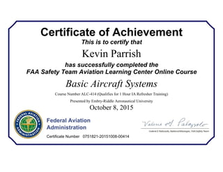 Certificate of Achievement
This is to certify that
Kevin Parrish
has successfully completed the
FAA Safety Team Aviation Learning Center Online Course
Basic Aircraft Systems
Course Number ALC-414 (Qualifies for 1 Hour IA Refresher Training)
Presented by Embry-Riddle Aeronautical University
October 8, 2015
Federal Aviation
Administration
Certificate Number 0751821-20151008-00414
 