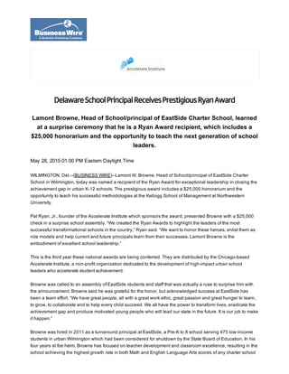 May 28, 2015 01:00 PM Eastern Daylight Time
WILMINGTON, Del.­­(BUSINESS WIRE)­­Lamont W. Browne, Head of School/principal of EastSide Charter
School in Wilmington, today was named a recipient of the Ryan Award for exceptional leadership in closing the
achievement gap in urban K­12 schools. The prestigious award includes a $25,000 honorarium and the
opportunity to teach his successful methodologies at the Kellogg School of Management at Northwestern
University.
Pat Ryan, Jr., founder of the Accelerate Institute which sponsors the award, presented Browne with a $25,000
check in a surprise school assembly. “We created the Ryan Awards to highlight the leaders of the most
successful transformational schools in the country,” Ryan said. “We want to honor these heroes, enlist them as
role models and help current and future principals learn from their successes. Lamont Browne is the
embodiment of excellent school leadership.”
This is the third year these national awards are being conferred. They are distributed by the Chicago­based
Accelerate Institute, a non­profit organization dedicated to the development of high­impact urban school
leaders who accelerate student achievement.
Browne was called to an assembly of EastSide students and staff that was actually a ruse to surprise him with
the announcement. Browne said he was grateful for the honor, but acknowledged success at EastSide has
been a team effort. “We have great people, all with a great work ethic, great passion and great hunger to learn,
to grow, to collaborate and to help every child succeed. We all have the power to transform lives, eradicate the
achievement gap and produce motivated young people who will lead our state in the future. It is our job to make
it happen.”
Browne was hired in 2011 as a turnaround principal at EastSide, a Pre­K to 8 school serving 475 low­income
students in urban Wilmington which had been considered for shutdown by the State Board of Education. In his
four years at the helm, Browne has focused on teacher development and classroom excellence, resulting in the
school achieving the highest growth rate in both Math and English Language Arts scores of any charter school
DelawareSchoolPrincipalReceivesPrestigiousRyanAward
Lamont Browne, Head of School/principal of EastSide Charter School, learned
at a surprise ceremony that he is a Ryan Award recipient, which includes a
$25,000 honorarium and the opportunity to teach the next generation of school
leaders.
 