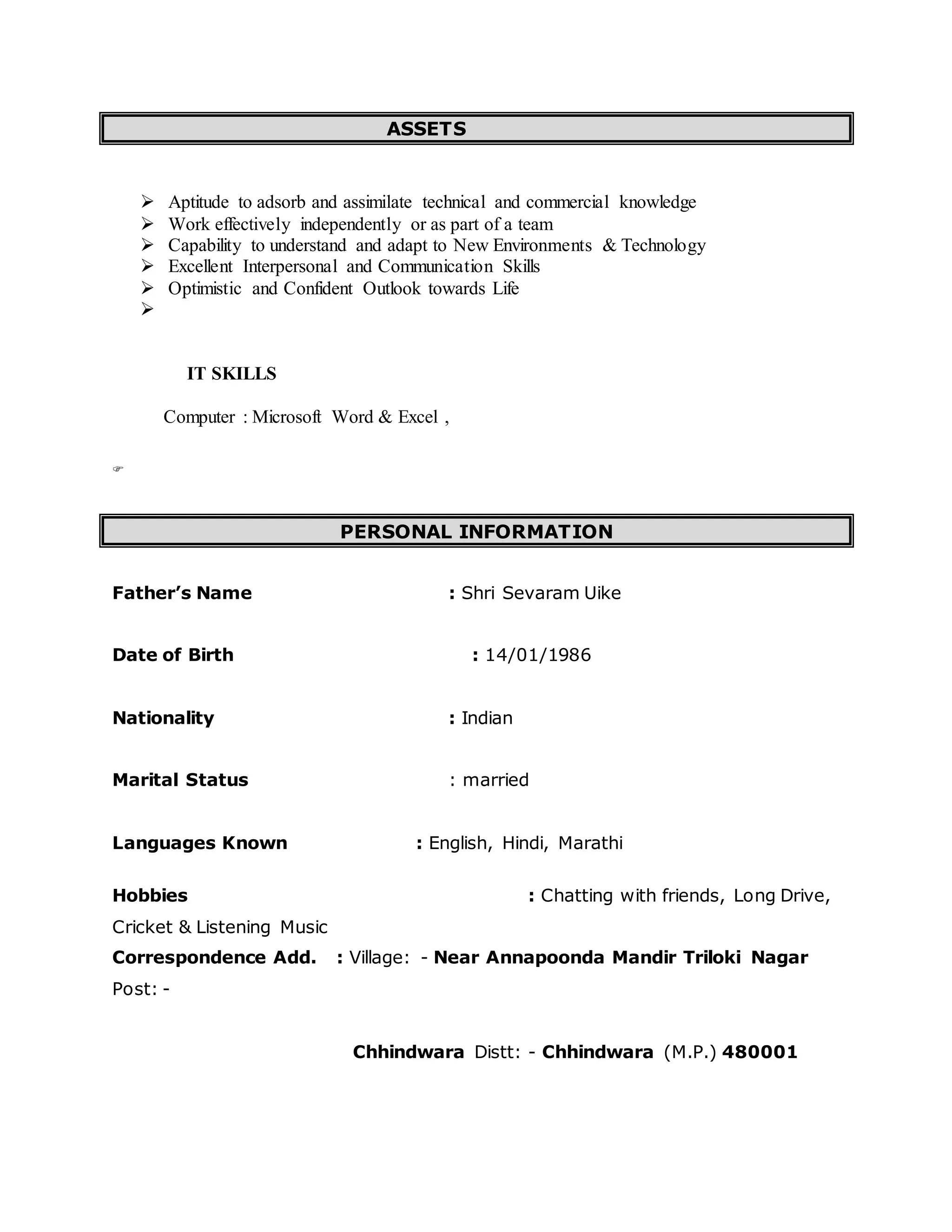 ASSETS
 Aptitude to adsorb and assimilate technical and commercial knowledge
 Work effectively independently or as part of a team
 Capability to understand and adapt to New Environments & Technology
 Excellent Interpersonal and Communication Skills
 Optimistic and Confident Outlook towards Life

IT SKILLS
Computer : Microsoft Word & Excel ,

PERSONAL INFORMATION
Father’s Name : Shri Sevaram Uike
Date of Birth : 14/01/1986
Nationality : Indian
Marital Status : married
Languages Known : English, Hindi, Marathi
Hobbies : Chatting with friends, Long Drive,
Cricket & Listening Music
Correspondence Add. : Village: - Near Annapoonda Mandir Triloki Nagar
Post: -
Chhindwara Distt: - Chhindwara (M.P.) 480001
 