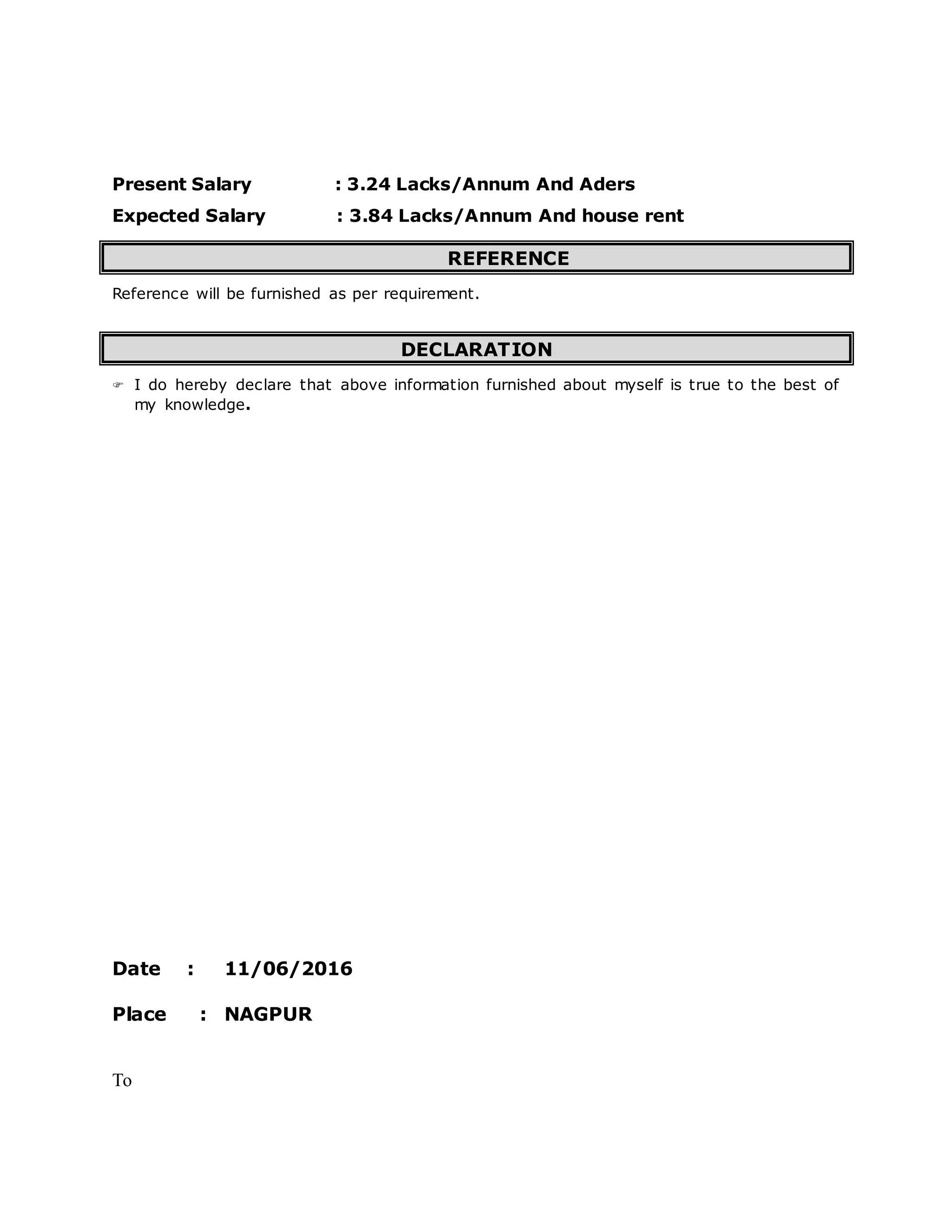 Present Salary : 3.24 Lacks/Annum And Aders
Expected Salary : 3.84 Lacks/Annum And house rent
REFERENCE
Reference will be furnished as per requirement.
DECLARATION
 I do hereby declare that above information furnished about myself is true to the best of
my knowledge.
Date : 11/06/2016
Place : NAGPUR
To
 