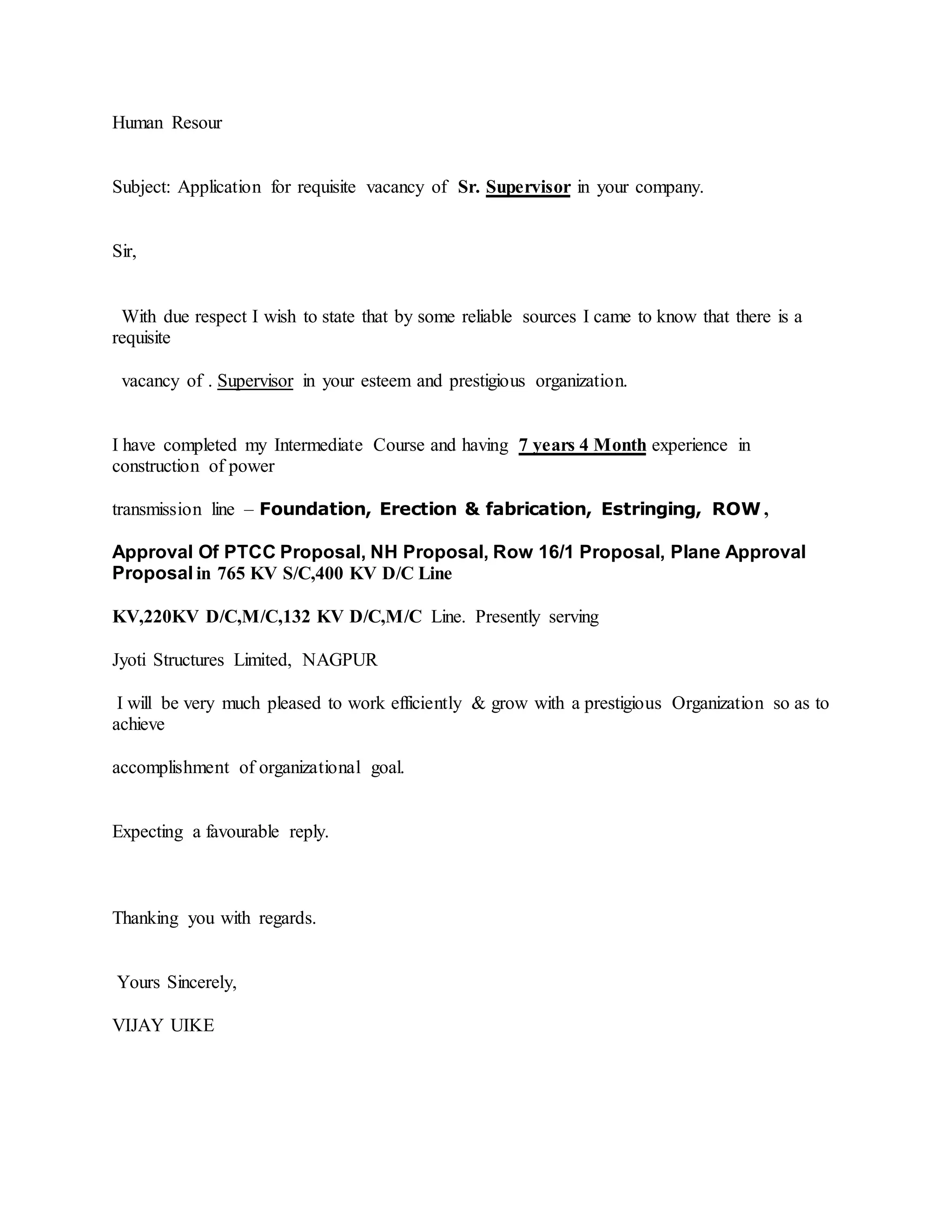 Human Resour
Subject: Application for requisite vacancy of Sr. Supervisor in your company.
Sir,
With due respect I wish to state that by some reliable sources I came to know that there is a
requisite
vacancy of . Supervisor in your esteem and prestigious organization.
I have completed my Intermediate Course and having 7 years 4 Month experience in
construction of power
transmission line – Foundation, Erection & fabrication, Estringing, ROW ,
Approval Of PTCC Proposal, NH Proposal, Row 16/1 Proposal, Plane Approval
Proposal in 765 KV S/C,400 KV D/C Line
KV,220KV D/C,M/C,132 KV D/C,M/C Line. Presently serving
Jyoti Structures Limited, NAGPUR
I will be very much pleased to work efficiently & grow with a prestigious Organization so as to
achieve
accomplishment of organizational goal.
Expecting a favourable reply.
Thanking you with regards.
Yours Sincerely,
VIJAY UIKE
 
