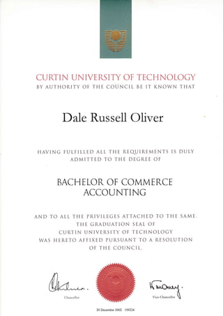 CURTIN UNIVERSITY OF TECHNOLOGY
BY AUTHORITY OF THE COUNCIL BE IT KNOWN THAT
DaIe Russell Oliver
HAVING FULFILLED ALL THE REqUIREMENTS IS DULY
ADMITTED TO THE DEGREE OF
BACHELOR. OF COMMERCE
ACCOI.JNTING
AND TO ALL THE PRIVILEGES ATTACHED TO THE SAME.
THE GRADUATION SEAL OF
CURTIN UNIVERSITY OF TECHNOLOGY
WAS HERETO AFFIXED PURSUANT TO A RESOLUTION
OF TH E COUNC I L.
Vice-ChancellorChancellor
20 December 2002 109224
 
