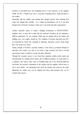36
products at reasonable price and bargaining power is also expected, so the suppliers
should aim for a flexible price and a convenient bargaining space, being provided to
the retailers.
Interacting with the retailers and learning their thought process, then analysing their
target and tapping them tactfully. So a simple recommendation can be to tap them
through them (obviously keeping in mind one’s own profit and sales expectancies)
Another important aspect of today’s changing environment is “INNOVATION”.
Suppliers have to keep this in mind that the customers nowadays go for uniqueness,
different preferences. So any company which aims for playing long in the market and
building one’s own empire, should lay 70% emphasis of product innovation and 20%
in promoting the brand and remaining in financing. Innovation creates brand image
like a fire break out in forest.
Taking example of KARA’s caremate sanitisers, if the brand is promoted through an
innovative and creative way then it can create a huge sensation, just idea is needed
and executor body is needed to execute the plans efficiently.
Through the consumer survey it was found that maximum retailers prefer media and
advertisements for learning about brands and its different products, so social media as
a platform, and various other ways of branding using any of the aforesaid platforms
will deliver the product’s information to the retailers and the suppliers will not have to
put in extra efforts, the introduction part about the product and moreover the entire
influencing the retailer part can be skipped and direct final payment part can be
reached with success.
 